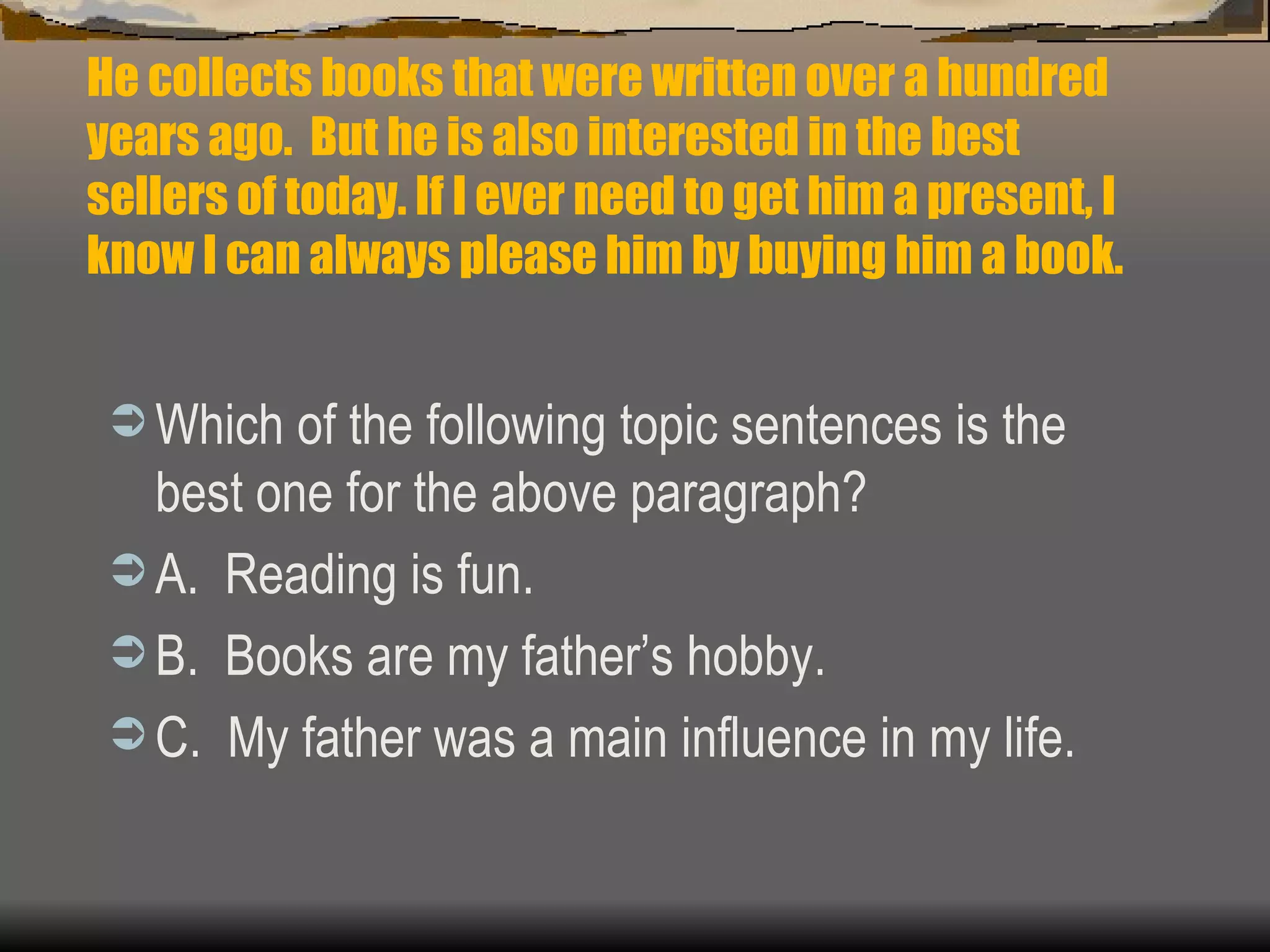 He collects books that were written over a hundred years ago.  But he is also interested in the best sellers of today. If I ever need to get him a present, I know I can always please him by buying him a book. Which of the following topic sentences is the best one for the above paragraph? A.  Reading is fun. B.  Books are my father’s hobby. C.  My father was a main influence in my life. 
