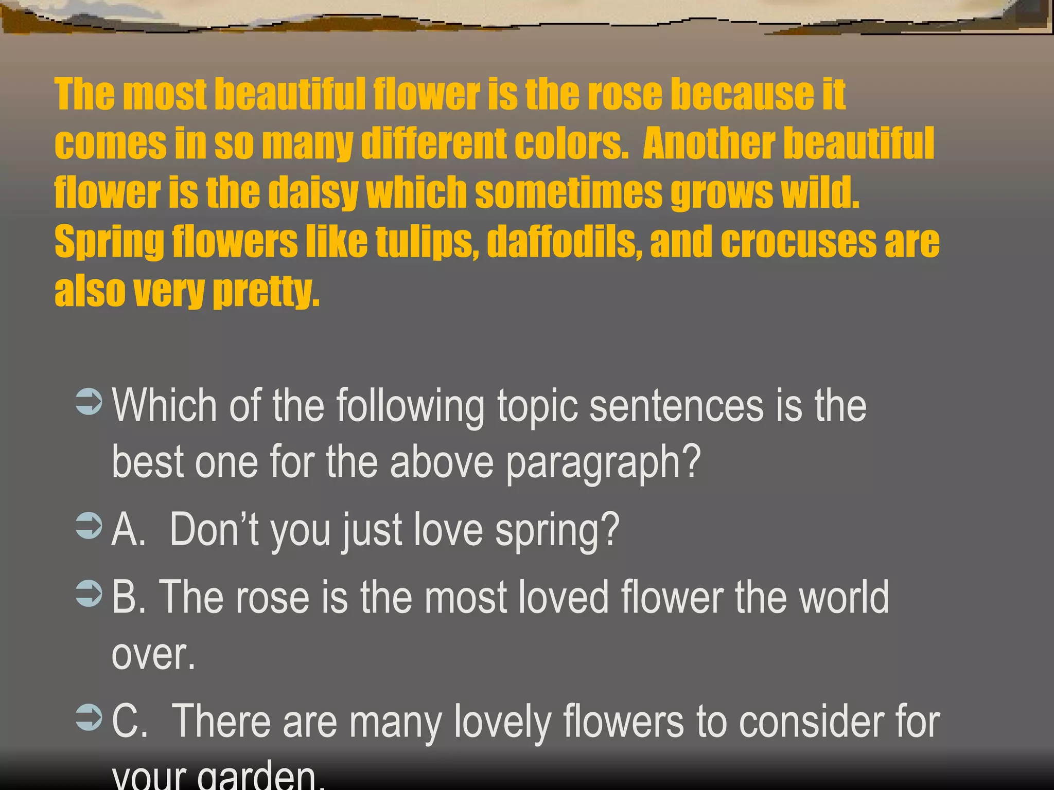 The most beautiful flower is the rose because it comes in so many different colors.  Another beautiful flower is the daisy which sometimes grows wild.  Spring flowers like tulips, daffodils, and crocuses are also very pretty. Which of the following topic sentences is the best one for the above paragraph? A.  Don’t you just love spring? B. The rose is the most loved flower the world over. C.  There are many lovely flowers to consider for your garden. 