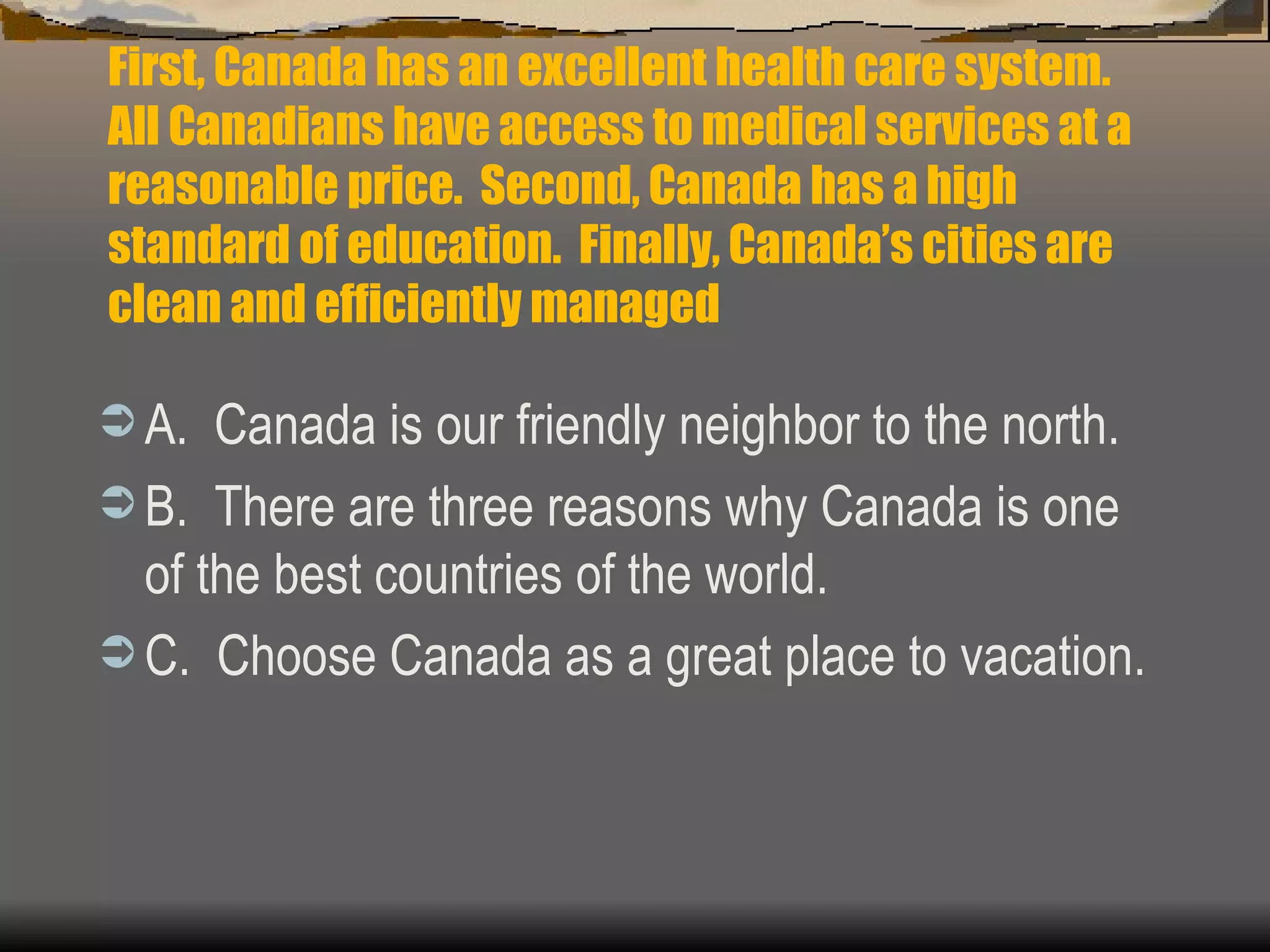 First, Canada has an excellent health care system.  All Canadians have access to medical services at a reasonable price.  Second, Canada has a high standard of education.  Finally, Canada’s cities are clean and efficiently managed A.  Canada is our friendly neighbor to the north. B.  There are three reasons why Canada is one of the best countries of the world. C.  Choose Canada as a great place to vacation. 