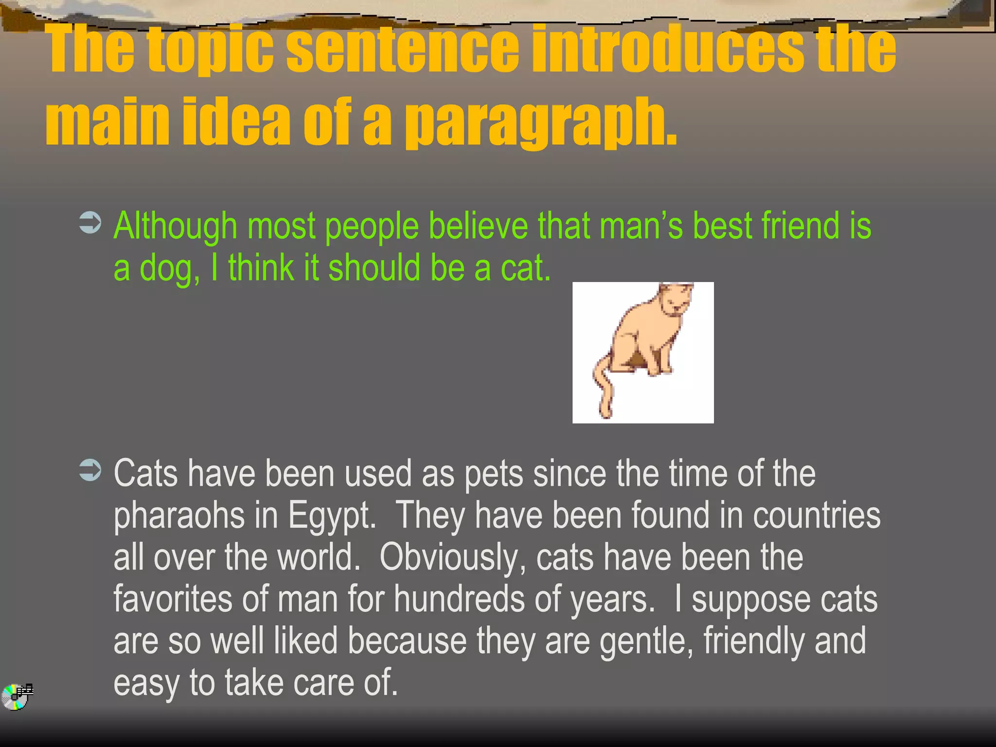 The topic sentence introduces the main idea of a paragraph. Although most people believe that man’s best friend is a dog, I think it should be a cat.   Cats have been used as pets since the time of the pharaohs in Egypt.  They have been found in countries all over the world.  Obviously, cats have been the favorites of man for hundreds of years.  I suppose cats are so well liked because they are gentle, friendly and easy to take care of. 