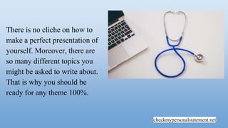checkmypersonalstatement.net
There is no cliche on how to
make a perfect presentation of
yourself. Moreover, there are
so many different topics you
might be asked to write about.
That is why you should be
ready for any theme 100%.
 