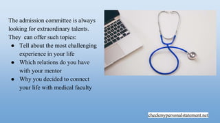 checkmypersonalstatement.net
The admission committee is always
looking for extraordinary talents.
They can offer such topics:
● Tell about the most challenging
experience in your life
● Which relations do you have
with your mentor
● Why you decided to connect
your life with medical faculty
 