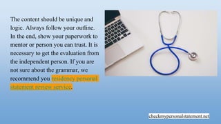 checkmypersonalstatement.net
The content should be unique and
logic. Always follow your outline.
In the end, show your paperwork to
mentor or person you can trust. It is
necessary to get the evaluation from
the independent person. If you are
not sure about the grammar, we
recommend you residency personal
statement review service.
 