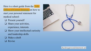 checkmypersonalstatement.net
Here is a short guide from the Yale
Office of Career Strategy on how to
start your personal statement for
medical school:
❏ Present yourself
❏ Share your activities,
experience, interests
❏ Show your intellectual curiosity
and leadership skills
❏ Make a draft
❏ Revise
 