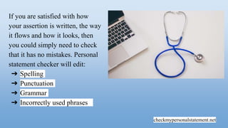 checkmypersonalstatement.net
If you are satisfied with how
your assertion is written, the way
it flows and how it looks, then
you could simply need to check
that it has no mistakes. Personal
statement checker will edit:
➔ Spelling
➔ Punctuation
➔ Grammar
➔ Incorrectly used phrases
 