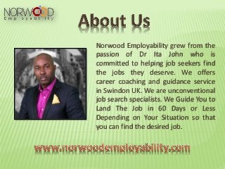 Norwood Employability grew from the
passion of Dr Ita John who is
committed to helping job seekers find
the jobs they deserve. We offers
career coaching and guidance service
in Swindon UK. We are unconventional
job search specialists. We Guide You to
Land The Job in 60 Days or Less
Depending on Your Situation so that
you can find the desired job.
 