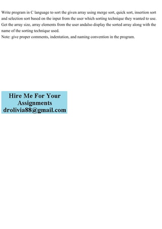 Write program in C language to sort the given array using merge sort, quick sort, insertion sort
and selection sort based on the input from the user which sorting technique they wanted to use.
Get the array size, array elements from the user andalso display the sorted array along with the
name of the sorting technique used.
Note: give proper comments, indentation, and naming convention in the program.
 