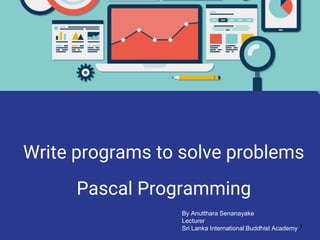 Write programs to solve problems
Pascal Programming
1
By Anutthara Senanayake
Lecturer
Sri Lanka International Buddhist Academy
 