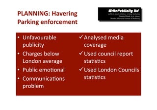 PLANNING: Havering 
Parking enforcement 

•  Unfavourable        Analysed media 
   publicity            coverage 
•  Charges below       Used council report 
   London average       sta-s-cs 
•  Public emo-onal     Used London Councils 
•  Communica-ons        sta-s-cs 
   problem 
 