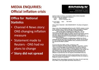 MEDIA ENQUIRIES:  
Oﬃcial inﬂa*on crisis 
Oﬃce for  Na*onal 
Sta*s*cs  
•  Channel 4 News story: 
   ONS changing inﬂa-on 
   measure  
•  Statement made to 
   Reuters ‐ ONS had no 
   plans to change 
 Story did not spread 
 