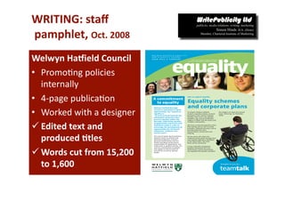 WRITING: staﬀ 
 pamphlet, Oct. 2008 
Welwyn HaWield Council 
•  Promo-ng policies 
   internally 
•  4‐page publica-on 
•  Worked with a designer 
 Edited text and 
   produced *tles 
 Words cut from 15,200 
   to 1,600 
 