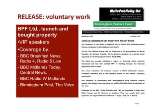RELEASE: voluntary work 
BPF Ltd., launch and
bought property
• VIP speakers
• Coverage by:
- BBC Breakfast News,
  Radio 4, Radio 5 Live
- BBC Midlands Today,
  Central News,
- BBC Radio W Midlands
- Birmingham Post, The Voice
 