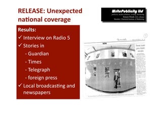 RELEASE: Unexpected 
na*onal coverage 
Results: 
 Interview on Radio 5 
 Stories in 
   ‐ Guardian 
   ‐ Times 
   ‐ Telegraph 
   ‐ foreign press 
 Local broadcas-ng and 
  newspapers 
 