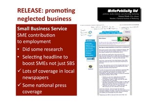 RELEASE: promo*ng 
neglected business 
Small Business Service  
SME contribu-on  
to employment 
•  Did some research 
•  Selec-ng headline to 
   boost SMEs not just SBS 
 Lots of coverage in local 
   newspapers 
 Some na-onal press 
   coverage 
 