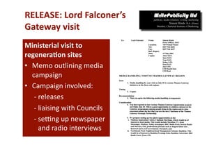 RELEASE: Lord Falconer’s  
Gateway visit  
Ministerial visit to 
regenera*on sites 
•  Memo outlining media 
   campaign 
•  Campaign involved: 
    ‐ releases 
    ‐ liaising with Councils 
    ‐ seong up newspaper 
      and radio interviews 
 