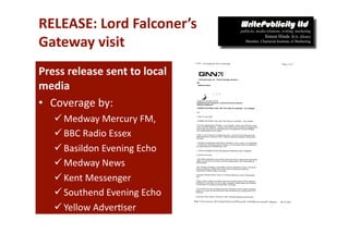 RELEASE: Lord Falconer’s  
Gateway visit  
Press release sent to local 
media 
•  Coverage by: 
    Medway Mercury FM,  
    BBC Radio Essex 
    Basildon Evening Echo 
    Medway News  
    Kent Messenger  
    Southend Evening Echo  
    Yellow Adver-ser  
 
