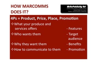 HOW MARCOMMS 
DOES IT? 
4Ps = Product, Price, Place, Promo*on 
 What your produce and 
  services oﬀers                  ‐ Features 
 Who wants them                  ‐ Target    
                                    audience 
 Why they want them              ‐ Beneﬁts 
 How to communicate to them      ‐ Promo-on 
 