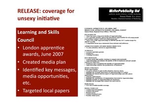 RELEASE: coverage for  
unsexy ini*a*ve 

Learning and Skills  
Council  
•  London appren-ce 
   awards, June 2007 
•  Created media plan 
•  Iden-ﬁed key messages,  
   media opportuni-es, 
   etc. 
•  Targeted local papers 
 