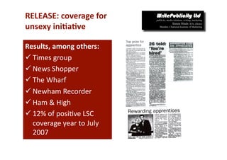 RELEASE: coverage for  
unsexy ini*a*ve 

Results, among others: 
 Times group 
 News Shopper 
 The Wharf 
 Newham Recorder 
 Ham & High 
 12% of posi-ve LSC 
  coverage year to July 
  2007 
 