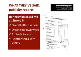 WHAT THEY’VE SAID: 
publicity reports 
Haringey assessed me 
as Strong in:  
 Overall eﬀec-veness 
 Organising own work 
 Aotude to work 
 Rela-onships with 
  others 
 