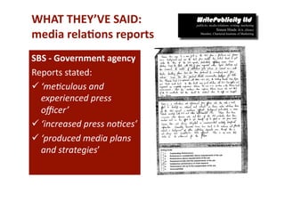 WHAT THEY’VE SAID: 
media rela*ons reports 
SBS ‐ Government agency 
Reports stated: 
 ‘me=culous and 
  experienced press 
  oﬃcer’  
 ‘increased press no=ces’ 
 ‘produced media plans 
  and strategies’ 
 