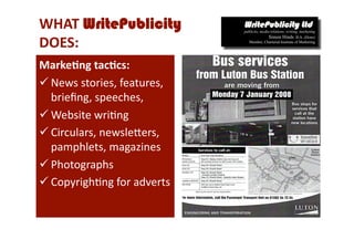 WHAT WritePublicity 
DOES: 
Marke*ng tac*cs: 
 News stories, features, 
  brieﬁng, speeches, 
 Website wri-ng 
 Circulars, newsleCers, 
  pamphlets, magazines 
 Photographs 
 Copyrigh-ng for adverts 
 