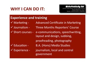 WHY I CAN DO IT: 
Experience and training  
 Marke-ng ‐         Advanced Cer-ﬁcate in Marke-ng 
 Journalism ‐       Three Months Reporters' Course  
 Short courses ‐    e‐communica-ons, speechwri-ng, 
                     layout and design, subbing, 
                     proofreading, photography 
 Educa-on ‐         B.A. (Hons) Media Studies 
 Experience ‐       journalism, local and central 
                     government 
 