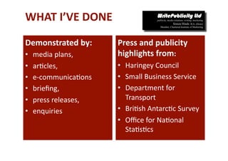 WHAT I’VE DONE  

Demonstrated by:        Press and publicity 
•    media plans,       highlights from: 
•    ar-cles,           •  Haringey Council 
•    e‐communica-ons    •  Small Business Service 
•    brieﬁng,           •  Department for 
•    press releases,       Transport 
•    enquiries          •  Bri-sh Antarc-c Survey 
                        •  Oﬃce for Na-onal 
                           Sta-s-cs 
 