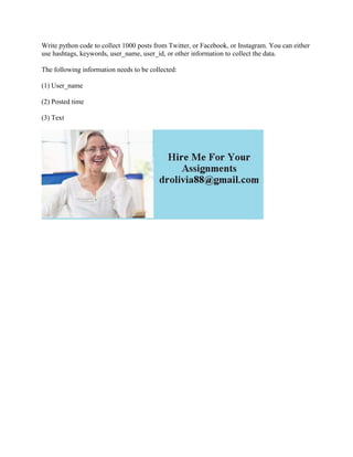 Write python code to collect 1000 posts from Twitter, or Facebook, or Instagram. You can either
use hashtags, keywords, user_name, user_id, or other information to collect the data.
The following information needs to be collected:
(1) User_name
(2) Posted time
(3) Text
 