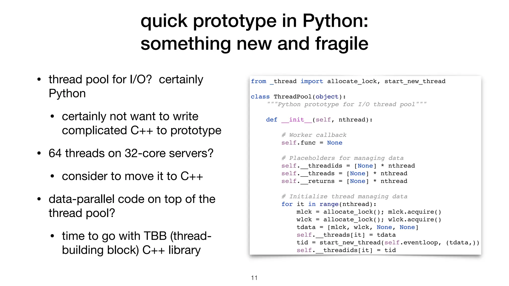 quick prototype in Python: something new and fragile • thread pool for I/O? certainly Python • certainly not want to write complicated C++ to prototype • 64 threads on 32-core servers? • consider to move it to C++ • data-parallel code on top of the thread pool? • time to go with TBB (thread- building block) C++ library from _thread import allocate_lock, start_new_thread class ThreadPool(object): """Python prototype for I/O thread pool""" def __init__(self, nthread): # Worker callback self.func = None # Placeholders for managing data self.__threadids = [None] * nthread self.__threads = [None] * nthread self.__returns = [None] * nthread # Initialize thread managing data for it in range(nthread): mlck = allocate_lock(); mlck.acquire() wlck = allocate_lock(); wlck.acquire() tdata = [mlck, wlck, None, None] self.__threads[it] = tdata tid = start_new_thread(self.eventloop, (tdata,)) self.__threadids[it] = tid 11 