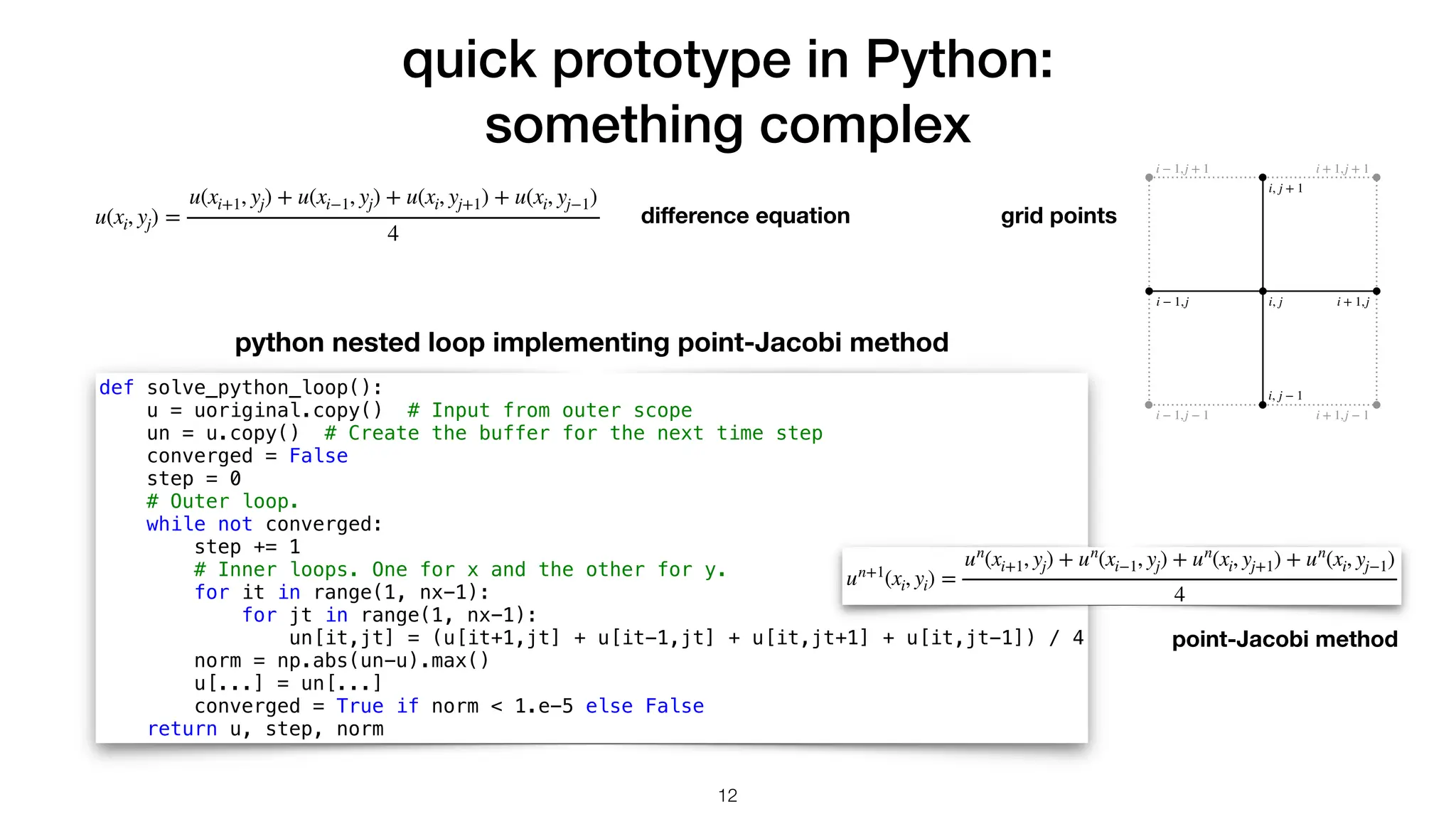 quick prototype in Python: something complex i, j i, j + 1 i, j − 1 i + 1,j i − 1,j i + 1,j + 1 i + 1,j − 1 i − 1,j + 1 i − 1,j − 1 di ff erence equation def solve_python_loop(): u = uoriginal.copy() # Input from outer scope un = u.copy() # Create the buffer for the next time step converged = False step = 0 # Outer loop. while not converged: step += 1 # Inner loops. One for x and the other for y. for it in range(1, nx-1): for jt in range(1, nx-1): un[it,jt] = (u[it+1,jt] + u[it-1,jt] + u[it,jt+1] + u[it,jt-1]) / 4 norm = np.abs(un-u).max() u[...] = un[...] converged = True if norm < 1.e-5 else False return u, step, norm 12 grid points python nested loop implementing point-Jacobi method u(xi, yj) = u(xi+1, yj) + u(xi−1, yj) + u(xi, yj+1) + u(xi, yj−1) 4 point-Jacobi method un+1 (xi, yi) = un (xi+1, yj) + un (xi−1, yj) + un (xi, yj+1) + un (xi, yj−1) 4 