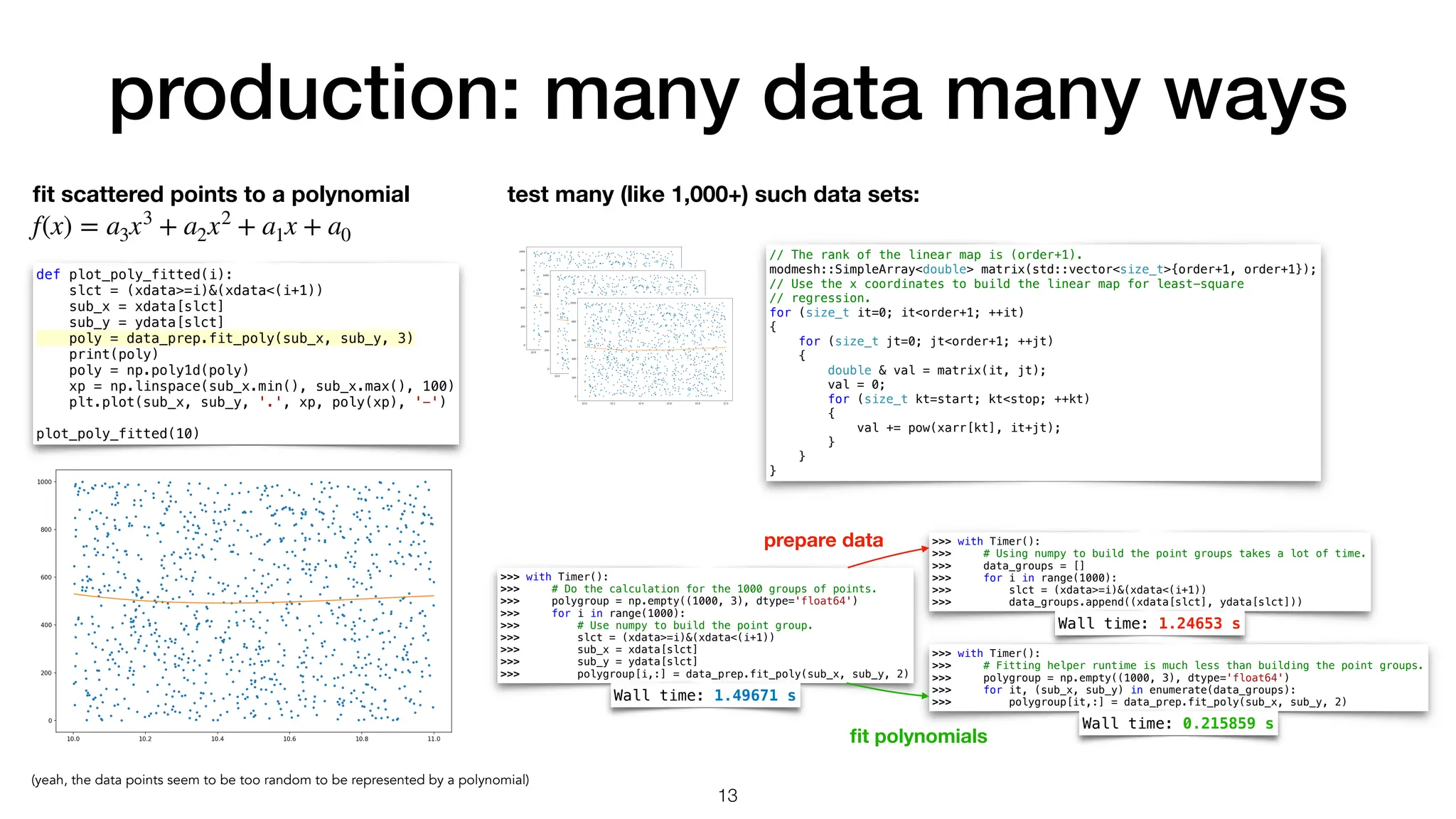 production: many data many ways 13 fi t scattered points to a polynomial f(x) = a3x3 + a2x2 + a1x + a0 test many (like 1,000+) such data sets: def plot_poly_fitted(i): slct = (xdata>=i)&(xdata<(i+1)) sub_x = xdata[slct] sub_y = ydata[slct] poly = data_prep.fit_poly(sub_x, sub_y, 3) print(poly) poly = np.poly1d(poly) xp = np.linspace(sub_x.min(), sub_x.max(), 100) plt.plot(sub_x, sub_y, '.', xp, poly(xp), '-') plot_poly_fitted(10) (yeah, the data points seem to be too random to be represented by a polynomial) // The rank of the linear map is (order+1). modmesh::SimpleArray<double> matrix(std::vector<size_t>{order+1, order+1}); // Use the x coordinates to build the linear map for least-square // regression. for (size_t it=0; it<order+1; ++it) { for (size_t jt=0; jt<order+1; ++jt) { double & val = matrix(it, jt); val = 0; for (size_t kt=start; kt<stop; ++kt) { val += pow(xarr[kt], it+jt); } } } >>> with Timer(): >>> # Do the calculation for the 1000 groups of points. >>> polygroup = np.empty((1000, 3), dtype='float64') >>> for i in range(1000): >>> # Use numpy to build the point group. >>> slct = (xdata>=i)&(xdata<(i+1)) >>> sub_x = xdata[slct] >>> sub_y = ydata[slct] >>> polygroup[i,:] = data_prep.fit_poly(sub_x, sub_y, 2) >>> with Timer(): >>> # Using numpy to build the point groups takes a lot of time. >>> data_groups = [] >>> for i in range(1000): >>> slct = (xdata>=i)&(xdata<(i+1)) >>> data_groups.append((xdata[slct], ydata[slct])) >>> with Timer(): >>> # Fitting helper runtime is much less than building the point groups. >>> polygroup = np.empty((1000, 3), dtype='float64') >>> for it, (sub_x, sub_y) in enumerate(data_groups): >>> polygroup[it,:] = data_prep.fit_poly(sub_x, sub_y, 2) Wall time: 1.49671 s Wall time: 1.24653 s Wall time: 0.215859 s prepare data fi t polynomials 
