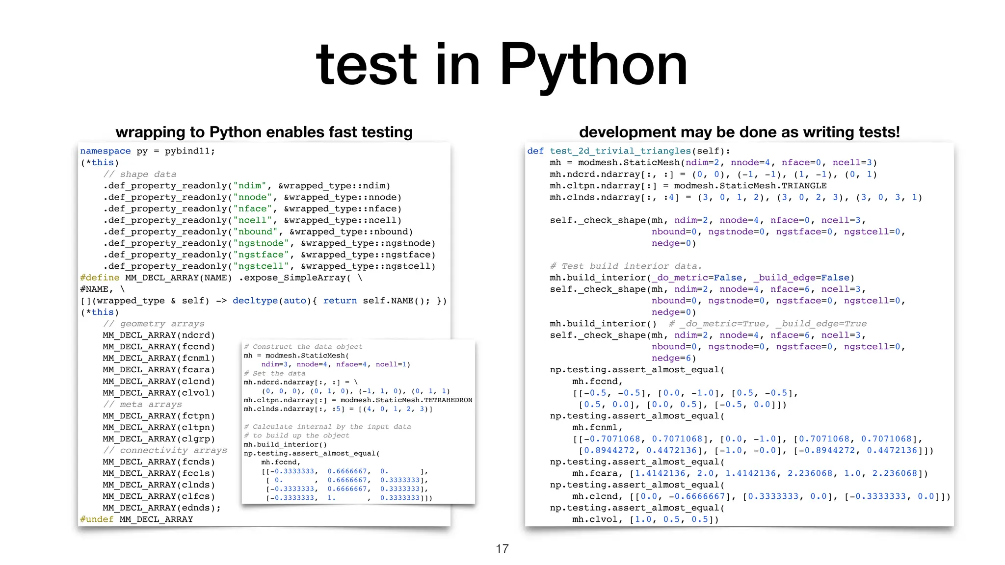 test in Python def test_2d_trivial_triangles(self): mh = modmesh.StaticMesh(ndim=2, nnode=4, nface=0, ncell=3) mh.ndcrd.ndarray[:, :] = (0, 0), (-1, -1), (1, -1), (0, 1) mh.cltpn.ndarray[:] = modmesh.StaticMesh.TRIANGLE mh.clnds.ndarray[:, :4] = (3, 0, 1, 2), (3, 0, 2, 3), (3, 0, 3, 1) self._check_shape(mh, ndim=2, nnode=4, nface=0, ncell=3, nbound=0, ngstnode=0, ngstface=0, ngstcell=0, nedge=0) # Test build interior data. mh.build_interior(_do_metric=False, _build_edge=False) self._check_shape(mh, ndim=2, nnode=4, nface=6, ncell=3, nbound=0, ngstnode=0, ngstface=0, ngstcell=0, nedge=0) mh.build_interior() # _do_metric=True, _build_edge=True self._check_shape(mh, ndim=2, nnode=4, nface=6, ncell=3, nbound=0, ngstnode=0, ngstface=0, ngstcell=0, nedge=6) np.testing.assert_almost_equal( mh.fccnd, [[-0.5, -0.5], [0.0, -1.0], [0.5, -0.5], [0.5, 0.0], [0.0, 0.5], [-0.5, 0.0]]) np.testing.assert_almost_equal( mh.fcnml, [[-0.7071068, 0.7071068], [0.0, -1.0], [0.7071068, 0.7071068], [0.8944272, 0.4472136], [-1.0, -0.0], [-0.8944272, 0.4472136]]) np.testing.assert_almost_equal( mh.fcara, [1.4142136, 2.0, 1.4142136, 2.236068, 1.0, 2.236068]) np.testing.assert_almost_equal( mh.clcnd, [[0.0, -0.6666667], [0.3333333, 0.0], [-0.3333333, 0.0]]) np.testing.assert_almost_equal( mh.clvol, [1.0, 0.5, 0.5]) 17 namespace py = pybind11; (*this) // shape data .def_property_readonly("ndim", &wrapped_type::ndim) .def_property_readonly("nnode", &wrapped_type::nnode) .def_property_readonly("nface", &wrapped_type::nface) .def_property_readonly("ncell", &wrapped_type::ncell) .def_property_readonly("nbound", &wrapped_type::nbound) .def_property_readonly("ngstnode", &wrapped_type::ngstnode) .def_property_readonly("ngstface", &wrapped_type::ngstface) .def_property_readonly("ngstcell", &wrapped_type::ngstcell) #define MM_DECL_ARRAY(NAME) .expose_SimpleArray( #NAME, [](wrapped_type & self) -> decltype(auto){ return self.NAME(); }) (*this) // geometry arrays MM_DECL_ARRAY(ndcrd) MM_DECL_ARRAY(fccnd) MM_DECL_ARRAY(fcnml) MM_DECL_ARRAY(fcara) MM_DECL_ARRAY(clcnd) MM_DECL_ARRAY(clvol) // meta arrays MM_DECL_ARRAY(fctpn) MM_DECL_ARRAY(cltpn) MM_DECL_ARRAY(clgrp) // connectivity arrays MM_DECL_ARRAY(fcnds) MM_DECL_ARRAY(fccls) MM_DECL_ARRAY(clnds) MM_DECL_ARRAY(clfcs) MM_DECL_ARRAY(ednds); #undef MM_DECL_ARRAY wrapping to Python enables fast testing development may be done as writing tests! # Construct the data object mh = modmesh.StaticMesh( ndim=3, nnode=4, nface=4, ncell=1) # Set the data mh.ndcrd.ndarray[:, :] = (0, 0, 0), (0, 1, 0), (-1, 1, 0), (0, 1, 1) mh.cltpn.ndarray[:] = modmesh.StaticMesh.TETRAHEDRON mh.clnds.ndarray[:, :5] = [(4, 0, 1, 2, 3)] # Calculate internal by the input data # to build up the object mh.build_interior() np.testing.assert_almost_equal( mh.fccnd, [[-0.3333333, 0.6666667, 0. ], [ 0. , 0.6666667, 0.3333333], [-0.3333333, 0.6666667, 0.3333333], [-0.3333333, 1. , 0.3333333]]) 