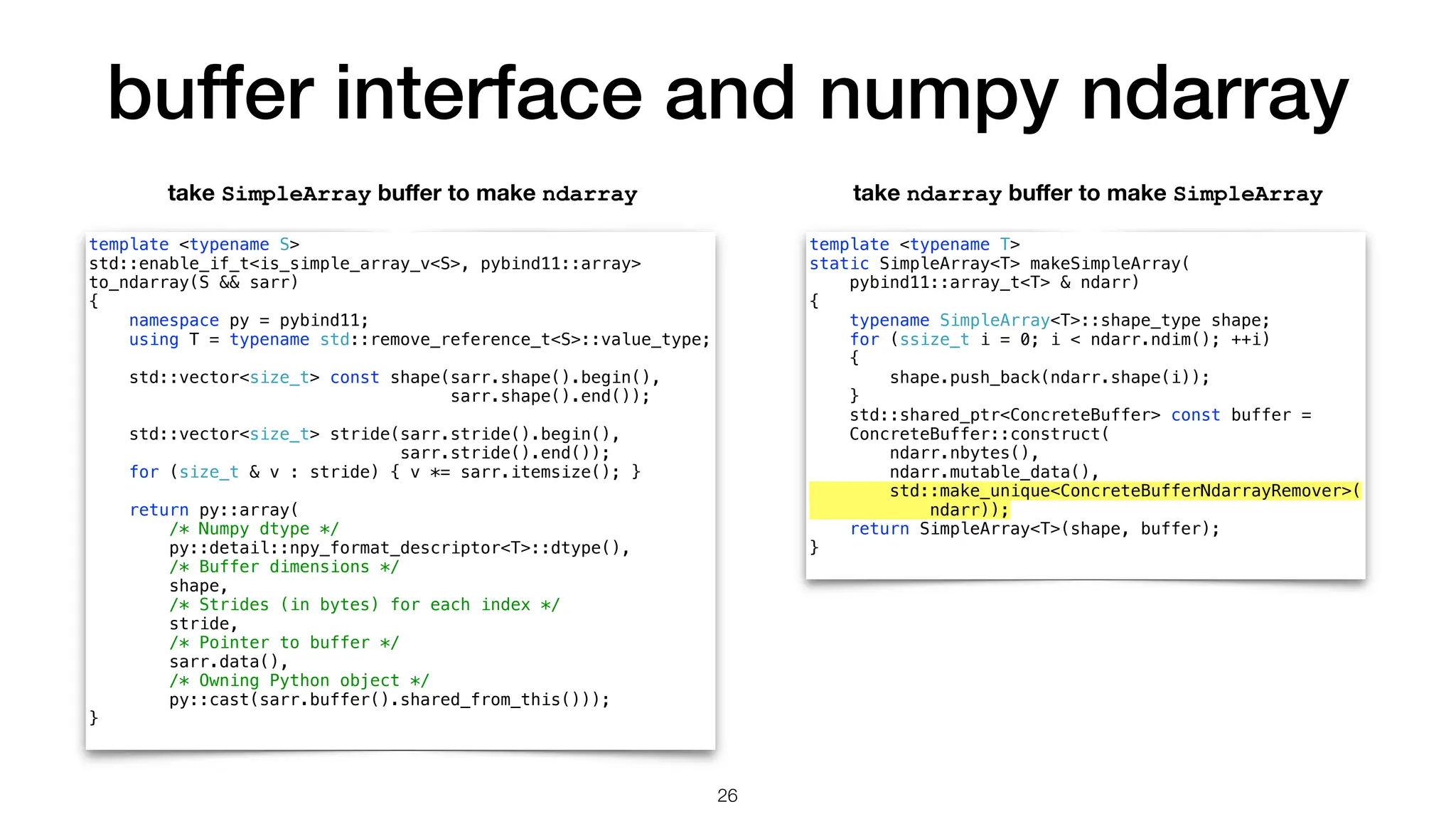 buffer interface and numpy ndarray template <typename S> std::enable_if_t<is_simple_array_v<S>, pybind11::array> to_ndarray(S && sarr) { namespace py = pybind11; using T = typename std::remove_reference_t<S>::value_type; std::vector<size_t> const shape(sarr.shape().begin(), sarr.shape().end()); std::vector<size_t> stride(sarr.stride().begin(), sarr.stride().end()); for (size_t & v : stride) { v *= sarr.itemsize(); } return py::array( /* Numpy dtype */ py::detail::npy_format_descriptor<T>::dtype(), /* Buffer dimensions */ shape, /* Strides (in bytes) for each index */ stride, /* Pointer to buffer */ sarr.data(), /* Owning Python object */ py::cast(sarr.buffer().shared_from_this())); } template <typename T> static SimpleArray<T> makeSimpleArray( pybind11::array_t<T> & ndarr) { typename SimpleArray<T>::shape_type shape; for (ssize_t i = 0; i < ndarr.ndim(); ++i) { shape.push_back(ndarr.shape(i)); } std::shared_ptr<ConcreteBuffer> const buffer = ConcreteBuffer::construct( ndarr.nbytes(), ndarr.mutable_data(), std::make_unique<ConcreteBufferNdarrayRemover>( ndarr)); return SimpleArray<T>(shape, buffer); } take SimpleArray bu ff er to make ndarray take ndarray bu ff er to make SimpleArray 26 