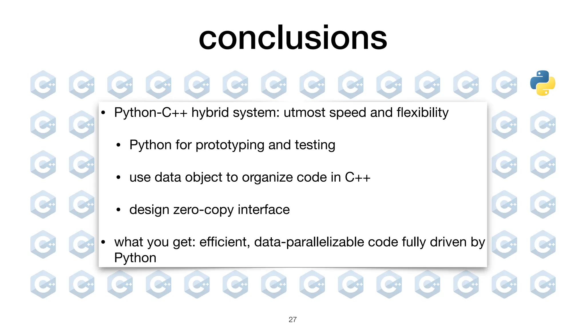 conclusions 27 • Python-C++ hybrid system: utmost speed and fl exibility • Python for prototyping and testing • use data object to organize code in C++ • design zero-copy interface • what you get: e ffi cient, data-parallelizable code fully driven by Python 