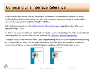 Command Line Interface Reference

As we discussed, the (SkyPilot) products evolved with two interfaces: a command-line interface and a Web
interface. Unfortunately, the interfaces did not offer identical options: most options could be configured with
either interface, but some via just one or the other interface.

Both interfaces are described in the SkyPilot Network Administration guide (page 7), and their differences
highlighted (pages 15-17).

The doc set was very comprehensive: a Getting Started guide, separate installation guides for the server and each
client component, and separate Web Interface Reference and Command-Line Interface Reference.

This doc set was authored in FrameMaker 7.2. I developed the templates but was instructed to match the existing
works’ general font and layout. I did, but modified the visual design for better whitespace use, more formal
running headers/footers, and a standard right-left page layout to support the intention to go to print.




      Write Quick, Inc. Portfolio Samples       Proprietary and Confidential          August 3, 2011              3
 