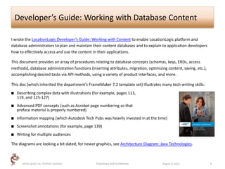 Developer’s Guide: Working with Database Content

I wrote the LocationLogic Developer’s Guide: Working with Content to enable LocationLogic platform and
database administrators to plan and maintain their content databases and to explain to application developers
how to effectively access and use the content in their applications.

This document provides an array of procedures relating to database concepts (schemas, keys, ERDs, access
methods), database administration functions (inserting attributes, migration, optimizing content, saving, etc.),
accomplishing desired tasks via API methods, using a variety of product interfaces, and more.

This doc (which inherited the department’s FrameMaker 7.2 template set) illustrates many tech writing skills:
   Describing complex data with illustrations (for example, pages 113,
    119, and 125-127)
   Advanced PDF concepts (such as Acrobat page numbering so that
    preface material is properly numbered)
   Information mapping (which Autodesk Tech Pubs was heavily invested in at the time)
   Screenshot annotations (for example, page 139)
   Writing for multiple audiences

The diagrams are looking a bit dated; for newer graphics, see Architecture Diagram: Java Technologies.



       Write Quick, Inc. Portfolio Samples      Proprietary and Confidential          August 3, 2011               4
 