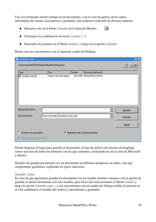 Una vez terminado nuestro trabajo en un documento, o en el caso de querer salvar copias 
intermedias del mismo, procedemos a guardarlo, esto podemos realizarlo de diversas maneras:

   ●   Hacemos clic en el botón Guardar en la barra de Menúes.
                                Guardar

   ●   Utilizamos la combinación de teclas Control + G

   ●   Haciendo clic primero en el Menú Archivo, y luego en la opción Guardar.
                                        Archivo                       Guardar

Hecho esto nos encontramos con el siguiente cuadro de Diálogo:




Donde elegimos el lugar para guardar el documento, el tipo de archivo del mismo (al desplegar 
vemos una lista de todos los formatos con los que contamos, incluyendo los de la suite de Microsoft 
y demás). 

Después de guardar por primera vez un documento no debemos reingresar sus datos, sino que 
simplemente guardamos repitiendo los pasos anteriores.

Guardar Como:
Guardar Como
En caso de que querramos guardar un documento con un nombre distinto contamos con la opción de 
guardar el mismo documento con otro nombre, para hacer esto seleccionamos el Menú Archivo y 
                                                                                    Archivo
luego la opción Guardar como... y nos encontramos con un cuadro de diálogo similar al anterior en 
                Guardar como... 
el cual cambiamos el nombre del archivo y procedemos a guardarlo.



                                  Manual de OpenOffice Writer                                    10
 