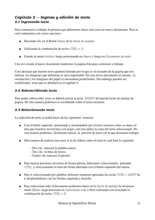 Capítulo 2 ­­­ Ingreso y edición de texto
2.1 Ingresando texto

Para comenzara a trabajar lo primero que deberemos hacer será crear un nuevo documento. Para lo 
cual contaremos con varias opciones:

      Haciendo clic en el Botón Nuevo de la Barra de menúes.
                                 Nuevo       Barra de menúes

      Utilizando la combinación de teclas CTRL + U.

      Llendo al menú Archivo, luego presionando en Nuevo y luego en Documento de texto.  
                      Archivo                       Nuevo            Documento de texto

Una vez creado el nuevo documento tendremos la pagina lista para comenzar a trabajar.

Cave destacar que nuestro texto quedará limitado por lo que es el recuadro de la pagina que nos 
indican  los margenes que delimitan el  área imprimible. En este nuevo documento el tamaño , la 
orientación y los margenes del papel se encuentran predefinidos. Sin embargo pueden ser 
modificados, tema que se detallará en el capítulo 5.

2.2 Sobrescribiendo texto 

Para poder sobrescribir  texto se deberá activar la tecla  INSERT del pad de teclas de manejo de 
                                                           INSERT
pagina. De esta manera podremos ir escribiendo sobre el texto existente.

2.3 Seleccionando texto

La selección de texto se podrá hacer de las siguientes  maneras:

      Con el botón izquierdo  presionado y arrastrándolo por el texto veremos como se marca el 
       área que nosotros recorremos con negro, esto nos indica la zona del texto seleccionada. De 
       esta manera podremos  fácilmente marcar  la  porción de texto con la que deseamos trabajar.

      Otra manera de realizar esta tarea es la de clikear sobre el texto lo cual hará lo siguiente:

               ­ Dos clic  marcará la palabra entera.
               ­ Tres clic  la línea de textos.
               ­ Cuatro clic marcará el párrafo.

      Para marcar porciones de textos de forma alterna, deberemos seleccionarlas  pulsando 
       CTRL, y seleccionando el texto de forma alternada con el botón izquierdo del mouse.
       CTRL

      Para ir seleccionando por palabras debemos mantener apretadas las teclas CTRL + SHIFT he 
                                                                                CTRL + SHIFT
       ir desplazándonos con las flechas izquierda y derecha.

      Para seleccionar todo el documento podremos hacer en la Barra de menúes la secuencia 
                                                                Barra de menúes
       menú Editar, luego presionar en Seleccionar todo o bien realizando con el teclado la 
             Editar                    Seleccionar todo
       combinación de teclas CTRL + E.
                              CTRL + E


                                     Manual de OpenOffice Writer                                       12
 
