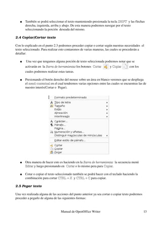    También se podrá seleccionar el texto manteniendo presionada la tecla SHIFT  y las flechas 
                                                                             SHIFT
       derecha, izquierda, arriba y abajo. De esta manera podremos navegar por el texto 
       seleccionando la porción  deseada del mismo.

2.4 Copiar/Cortar texto

Con lo explicado en el punto 2.3 podremos proceder copiar o cortar según nuestras necesidades  el 
texto seleccionado. Para realizar esto contaremos de varias maneras, las cuales se procederán a 
detallar:

       Una vez que tengamos alguna porción de texto seleccionada podremos notar que se 
       activarán en  la Barra de herramientas los botones  Cortar  
                        Barra de herramientas              Cortar       y Copiar 
                                                                          Copiar       con los 
       cuales podremos realizar estas tareas.

      Presionando el botón derecho del mouse sobre un área en blanco veremos que se despliega 
       el menú contextual en el cual tendremos varias opciones entre las cuales se encuentras las de 
          menú contextual
       nuestro interés(Cortar o  Pegar). 




      Otra manera de hacer esto es haciendo en la Barra de herramientas  la secuencia menú 
                                                   Barra de herramientas
       Editar y luego presionando en  Cortar o lo mismo pera para Copiar.
       Editar                         Cortar                      Copiar

      Cotar o copiar el texto seleccionado también se podrá hacer con el teclado haciendo la 
       combinación para cortar CTRL + X  y CTRL + C para copiar.
                                 CTRL + X  CTRL + C

2.5 Pegar texto 

Una vez realizada alguna de las acciones del punto anterior ya sea cortar o copiar texto podremos 
proceder a pegarlo de alguna de las siguientes formas:
        

                                  Manual de OpenOffice Writer                                        13
 