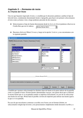 Capítulo 3 ­­­ Formateo de texto
3.1 Fuente del Texto

Una vez que hayamos ingresado el texto, o a medida que lo deseemos podemos cambiar el tipo de 
letra del texto, comúnmente denominado fuente o tipografía, para hacer esto primero seleccionamos 
el texto como ya hemos visto y luego podemos proceder de dos maneras:

   ●   Seleccionamos el tipo de fuente directamente desde la Barra de Menú (podemos observar un 
                                                             Barra de Menú
       Combo Box que nos lo indica).


   ●   Hacemos click en el Menú Formato y luego en la opción Carácter, y nos encontramos con 
                                Formato                      Carácter
       la siguiente pantalla:




a medida que vayamos seleccionando los distintos tipos de fuente en la parte inferior de la pantalla 
como va a quedar el texto. Existen fuentes denominadas truetype, esto quiere decir que se utilizará 
la misma fuente que se ve en pantalla cuando se imprima el documento, en caso de no seleccionar 
una fuente de este tipo, Writer hará lo posible a la hora de imprimir para utilizar una fuente igual a 
la que se ve en pantalla.

En caso de que necesitemos comenzar a escribir con el texto con un formato distinto, no 
seleccionamos ningún tipo de texto y nos posicionamos simplemente donde deseamos escribir y a 

                                    Manual de OpenOffice Writer                                      15
 