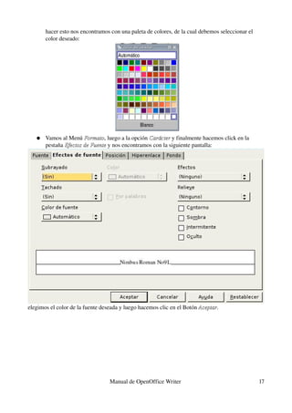 hacer esto nos encontramos con una paleta de colores, de la cual debemos seleccionar el 
       color deseado:




   ●   Vamos al Menú Formato, luego a la opción Carácter y finalmente hacemos click en la 
                       Formato                   Carácter
       pestaña Efectos de Fuente y nos encontramos con la siguiente pantalla:
               Efectos de Fuente




elegimos el color de la fuente deseada y luego hacemos clic en el Botón Aceptar.
                                                                        Aceptar




                                  Manual de OpenOffice Writer                                     17
 