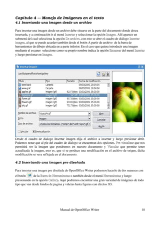 Capítulo 4 ­­­ Manejo de Imágenes en el texto
4.1 Insertando una imagen desde un archivo

Para insertar una imagen desde un archivo debe situarse en la parte del documento donde desea 
insertarla, y a continuación ir al menú Insertar y seleccionar la opción Imagen. Allí aparece un 
                                        Insertar
submenú del cual selecciona la opción De archivo, con esto se abre el cuadro de diálogo Insertar 
                                         De archivo
imagen, al que se puede acceder también desde el botón A partir de archivo  de la barra de 
imagen
herramientas de dibujo ubicada en a parte inferior. En el caso que quiera introducir una imagen 
mediante el escaner  seleccione como su propio nombre indica la opción Escanear del menú Insertar 
                                                                           Escanear
y luego presionar en Imagen.




Desde   el   cuadro  de   dialogo  Insertar   imagen  elija  el  archivo  a  insertar   y  luego  presionar  abrir. 
Podemos notar que al pie del cuadro de dialogo se encuentran dos opciones, Pre visualizar que nos 
                                                                                           Pre visualizar
permitirá   ver   la   imagen   que   pondremos   en   nuestro   documento   y  Vincular  que   permite   tener 
                                                                                               
actualizada la imagen, esto es, que si se produce una modificación en el archivo de origen, dicha 
modificación se vera reflejada en el documento.

4.2 Insertando una imagen pre diseñada

Para insertar una imagen pre diseñada de OpenOffice Writer podremos hacerlo de dos maneras con 
el botón      de la Barra de Herramientas o también desde el menú Herramientas y luego 
                    Barra de Herramientas                            Herramientas 
presionando en la opción Gallery. Aquí podremos encontrar una gran variedad de imágenes de todo 
                          Gallery
tipo que van desde fondos de pagina y viñetas hasta figuras con efectos 3D.




                                       Manual de OpenOffice Writer                                              18
 