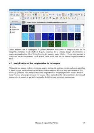 Como   podemos   ver   al   desplegarse   la   galería   podremos   seleccionar   la   imagen   de   una   de   las 
categorías   existentes  en  el  listado  de la parte izquierda  de  la  ventana. Luego seleccionamos   la 
imagen apretando sobre ella el  Botón Derecho del mouse y luego  Añadir –  Copia, esto insertará la 
                                     Botón Derecho                        Añadir –  Copia
imagen en nuestro documento, puede repetir estos pasos para insertar tantas imágenes como se 
desee.

4.3  Modificación de las propiedades de la imagen.

Al insertar una imagen podemos notar que aparece junto a ella un icono con un ancla, esto identifica 
la forma en  que  nuestra imagen se encuentra insertada dentro del texto, mas precisamente el tipo 
de anclaje que tiene. Para poder modificar las propiedades de imágenes podemos hacerlo desde el 
menú Formato  y luego presionando en  Imagen o bien haciendo doble clic con el botón derecho del 
       Formato                          Imagen                                     botón derecho
mouse sobre la imagen lo que abrirá un cuadro de dialogo que veremos a continuación.




                                       Manual de OpenOffice Writer                                              19
 