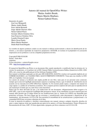 Autores del manual de OpenOffice Writer:
                                       Matías Andrés Beade,
                                      Mario Martín Sbarbaro.
                                      Néstor Gabriel Flores.
Integrantes de gugler:
   José Luis Mengarelli
   Matías Andrés Beade
   Enzo Adrián Bernardi
   Jorge Adrián Chiavaro Alles
   Néstor Gabriel Flores
   Germán Alberto Giménez Silva
   Juan Francisco Giménez Silva
   Leandro Emanuel López
   Mario Oscar Puntin
   Mario Martín Sbarbaro
   Dardo Raúl Sordi Bogado

Los nombre de algunos productos citados en este manual se utilizan exclusivamente a efectos de identificación de los 
mismos, y son marcas registradas de respectivos propietarios. GUGLER, no reclama ni la propiedad ni la asociación 
empresarial con los productos o con las compañías propietarias de éstos.

Copyright©2006 GUGLER
Paraná – Entre Ríos 
Argentina 
Correo electrónico : contacto@gugler.com.ar
URL : http://www.gugler.com.ar/

El manual de OpenOffice.org Writer es un documento libre; puede reproducirlo o modificarlo bajo los términos de  la 
versión 2(o posteriores, si lo prefiere) de la GNU General Public Licence(Licencia Publica General de la GNU, GNU 
GPL), tal y como ha sido publicada por la Free Software Fundation (FSF). 
Este manual se distribuye esperando ser útil, pero SIN GARANTIA ALGUNA e incluso sin la garantía implícita de ser 
COMERCIALIZABLE o de VALIDEZ PARA ALGUN PORPOSITO CONCRETO. Véase para mas detalles la GNU 
GPL en el Apéndice A de este manual.
Los autores de animan a la difusión más amplia posible de este libro, tanto para el uso personal como comercial, 
siempre que la nota de CopyRight anteriormente expuesta se mantenga intacta y que el método de  distribución este de 
acuerdo con las clausulas de la GNU GPL(Véase Apéndice A). En resumen puede copiar y compartir este manual sin 
cargo alguno o a cambio de un beneficio económico. No se requiere permiso explicito del autor para la reproducción de 
este manual por el medio que sea, tanto físico como electrónico. 
Notece que las obras derivadas de esta, y las traducciones de este documento, obligatoriamente deben acogerse a la 
GNU GPL, y que la nota original de CopyRight debe permanecer intacta. Si ha contribuido con nuevo material para este 
manual, debe permitir que el código fuente de esas modificaciones (por ej.. fuentes de LATEX) este disponible para 
posteriores revisiones. Por favor hagan que las revisiones y actualizaciones estén directamente a disposición de los 
mantenedores  del documento, G.U.G.L.E.R. Esto permitirá el ensamblado de las actualizaciones y proporcionará  a la 
comunidad GNU/Linux revisiones coherentes de la obra. 
Si tiene la intención de publicar y distribuir comercialmente este manual, entonces cualquier donación, derechos de 
autor o copias impresas serán muy agradecidas por parte de los autores y el Linux Documentation  Project (Proyecto de 
Documentación de Linux, LDP ). Si tiene alguna duda o pregunta, por favor contactece con G.U.G.L.E.R.




                                        Manual de OpenOffice Writer                                                2
 