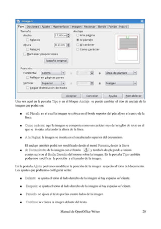 Una vez aquí en la pestaña  Tipo y en el bloque  Anclaje   se puede cambiar el tipo de anclaje de la 
                            Tipo                 Anclaje
imagen que podrá ser:

       Al Párrafo: en el cual la imagen se coloca en el borde superior del párrafo en el centro de la 
        Al Párrafo: 
       línea.

      Como carácter: aquí la imagen se comporta como un carácter mas del renglón de texto en el 
       Como carácter:
       que se  inserta, afectando la altura de la línea. 

      A la Pagina: la imagen se inserta en el encabezado superior del documento.
       A la Pagina:

            El anclaje también podrá ser modificado desde el menú Formato, desde la Barra 
                                                                   Formato
       de Herramientas de la imagen con el botón   
            de Herramientas                                   y también desplegando el menú 
            contextual con el Botón Derecho del mouse sobre la imagen. En la pestaña Tipo también 
                                        Botón Derecho                                 Tipo
            podremos modificar  la posición  y el tamaño de la imagen.
                                             
En la pestaña Ajuste podremos modificar la posición de la imagen  respecto al texto del documento. 
                       Ajuste
Los ajustes que podremos configurar serán:
 
       Delante:  se ajusta el texto al lado derecho de la imagen si hay espacio suficiente.
            Delante:

       Después: se ajusta el texto al lado derecho de la imagen si hay espacio suficiente.
        Después:

       Paralelo: se ajusta el texto por los cuatro lados de la imagen.
        Paralelo:

       Continuo:se coloca la imagen delante del texto.
        Continuo:

                                   Manual de OpenOffice Writer                                      20
 