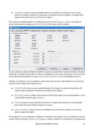     Dinámico: se ajusta el texto automáticamente a la izquierda, a la derecha o a los cuatro 
        Dinámico:
       lados de la imagen, teniendo en cuenta que si la distancia entre la imagen y el margen de la 
       página es de menos de 2 cm, el texto no se ajusta.

Estas opciones también podrán ser modificadas desde el menú Formato – Ajuste o activando el 
menú contextual de la imagen con el Botón Derecho del mouse sobre la misma.
                                    Botón Derecho




En esta ventana se puede configurar también el espacio en centímetros existentes desde los distintos 
bordes de la imagen al texto que lo rodea, en cualquiera de las cuatro direcciones. De este modo, 
solo tendrá que personalizar los capas Arriba, Abajo, Izquierda o Derecha del Bloque Espacios.
                                       Arriba Abajo Izquierda Derecha

Además en el bloque Opciones podremos seleccionar otras opciones, dependiendo a veces del tipo 
                      Opciones
de ajuste seleccionado. Estas opciones son: 

      Primer Párrafo: inicia un nuevo párrafo debajo de la imagen  tras pulsar la tecla Enter. El 
       Primer Párrafo
       espacio entre los párrafos lo determina el tamaño de la imagen. 

      En el fondo, mueve el objeto seleccionado al fondo. Esta opción solo esta disponible se se ha 
       En el fondo
       seleccionado el tipo de ajuste Continuo.

      Contorno: ajusta el texto siguiendo la forma de la imagen. Esta opción no esta disponible 
       Contorno
       para el tipo de ajuste Continuo ni para los marcos.

      Solo en el exterior: ajusta el texto solo alrededor de contorno de la imagen y no en zonas 
       Solo en el exterior
       abiertas dentro del objeto.

En la pestaña  Recortar podremos configurar el tamaño de la imagen como así también recortar la 
               Recortar
misma. Desde el bloque  Tamaño  de  la  imagen se puede visualizar en centímetros las dimensiones 
                         Tamaño de la imagen

                                   Manual de OpenOffice Writer                                        21
 