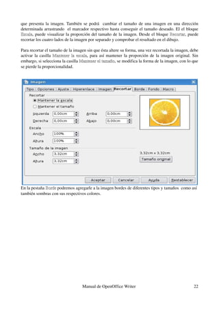 que presenta la imagen. También se podrá   cambiar el tamaño de una imagen en una dirección 
determinada arrastrando   el marcador respectivo hasta conseguir el tamaño deseado. El el bloque 
Escala, puede visualizar la proporción del tamaño de la imagen. Desde el bloque  Recortar, puede 
Escala                                                                               Recortar
recortar los cuatro lados de la imagen por separado y comprobar el resultado en el dibujo.

Para recortar el tamaño de la imagen sin que ésta altere su forma, una vez recortada la imagen, debe 
activar la casilla  Mantener la escala,  para así mantener la proporción de la imagen  original. Sin 
                    Mantener la escala
embargo, si selecciona la casilla Mantener el tamaño, se modifica la forma de la imagen, con lo que 
                                  Mantener el tamaño
se pierde la proporcionalidad.




En la pestaña Borde podremos agregarle a la imagen bordes de diferentes tipos y tamaños  como así 
              Borde
también sombras con sus respectivos colores. 




                                  Manual de OpenOffice Writer                                    22
 