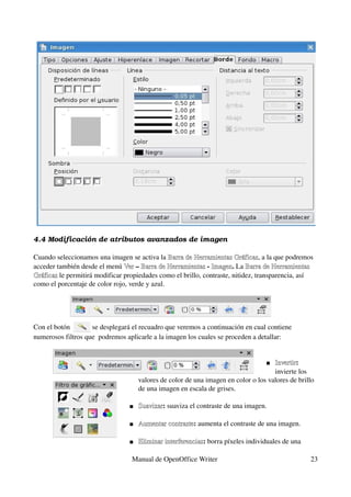 4.4 Modificación de atributos avanzados de imagen

Cuando seleccionamos una imagen se activa la Barra de Herramientas Gráficas, a la que podremos 
                                                Barra de Herramientas Gráficas
acceder también desde el menú Ver – Barra de Herramientas ­ Imagen. La Barra de Herramientas 
                                Ver Barra de Herramientas Imagen            Barra de
Gráficas le permitirá modificar propiedades como el brillo, contraste, nitidez, transparencia, así 
Gráficas
como el porcentaje de color rojo, verde y azul.
                                                                                       



Con el botón         se desplegará el recuadro que veremos a continuación en cual contiene 
numerosos filtros que  podremos aplicarle a la imagen los cuales se proceden a detallar:


                                                                                    Invertir: 
                                                                                     Invertir
                                                                                     invierte los 
                                     valores de color de una imagen en color o los valores de brillo 
                                     de una imagen en escala de grises. 

                                    Suavizar: suaviza el contraste de una imagen. 
                                     Suavizar

                                    Aumentar contraste: aumenta el contraste de una imagen. 
                                     Aumentar contraste

                                    Eliminar interferencias: borra píxeles individuales de una 
                                     Eliminar interferencias

                                  Manual de OpenOffice Writer                                      23
 