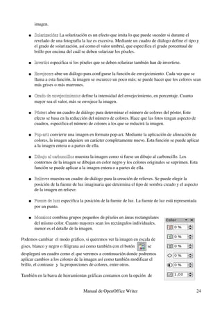 imagen. 

       Solarización: La solarización es un efecto que imita lo que puede suceder si durante el 
        Solarización
        revelado de una fotografía la luz es excesiva. Mediante un cuadro de diálogo define el tipo y 
        el grado de solarización, así como el valor umbral, que especifica el grado porcentual de 
        brillo por encima del cuál se deben solarizar los píxeles. 

       Invertir: especifica si los píxeles que se deben solarizar también han de invertirse. 
        Invertir

       Envejecer: abre un diálogo para configurar la función de envejecimiento. Cada vez que se 
        Envejecer
        llama a esta función, la imagen se oscurece un poco más; se puede hacer que los colores sean 
        más grises o más marrones. 

       Grado de envejecimiento: define la intensidad del envejecimiento, en porcentaje. Cuanto 
        Grado de envejecimiento
        mayor sea el valor, más se envejece la imagen. 

       Póster: abre un cuadro de diálogo para determinar el número de colores del póster. Este 
        Póster
        efecto se basa en la reducción del número de colores. Hace que las fotos tengan aspecto de 
        cuadros, especifica el número de colores a los que se reducirá la imagen. 

       Pop­art: convierte una imagen en formato pop­art. Mediante la aplicación de alineación de 
        Pop­art
        colores, la imagen adquiere un carácter completamente nuevo. Esta función se puede aplicar 
        a la imagen entera o a partes de ella. 

       Dibujo al carboncillo: muestra la imagen como si fuese un dibujo al carboncillo. Los 
        Dibujo al carboncillo
        contornos de la imagen se dibujan en color negro y los colores originales se suprimen. Esta 
        función se puede aplicar a la imagen entera o a partes de ella. 

       Relieve: muestra un cuadro de diálogo para la creación de relieves. Se puede elegir la 
        Relieve
        posición de la fuente de luz imaginaria que determina el tipo de sombra creado y el aspecto 
        de la imagen en relieve. 

       Fuente de luz: especifica la posición de la fuente de luz. La fuente de luz está representada 
        Fuente de luz
        por un punto. 

       Mosaico: combina grupos pequeños de píxeles en áreas rectangulares 
        Mosaico
        del mismo color. Cuanto mayores sean los rectángulos individuales, 
        menor es el detalle de la imagen. 

Podemos cambiar  el modo gráfico, si queremos ver la imagen en escala de 
gises, blanco y negro o filigrana así como también con el botón           se 
desplegará un cuadro como el que veremos a continuación donde podremos 
aplicar cambios a los colores de la imagen así como también modificar el 
brillo, el contraste  y  la proporciones de colores, entre otros.

También en la barra de herramientas gráficas contamos con la opción  de 


                                    Manual de OpenOffice Writer                                      24
 